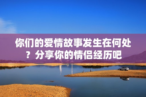 你们的爱情故事发生在何处？分享你的情侣经历吧