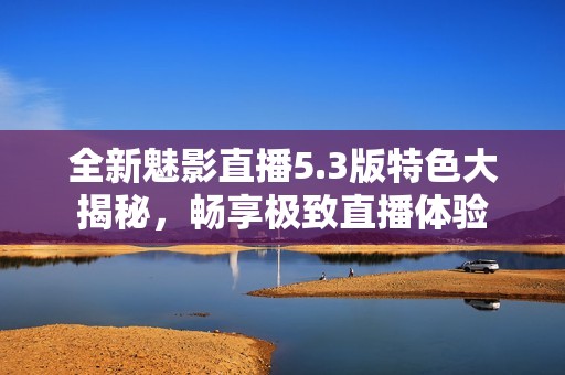 全新魅影直播5.3版特色大揭秘，畅享极致直播体验