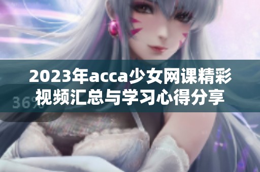 2023年acca少女网课精彩视频汇总与学习心得分享