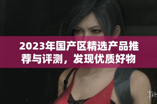 2023年国产区精选产品推荐与评测，发现优质好物