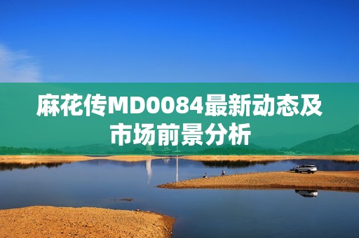 麻花传MD0084最新动态及市场前景分析