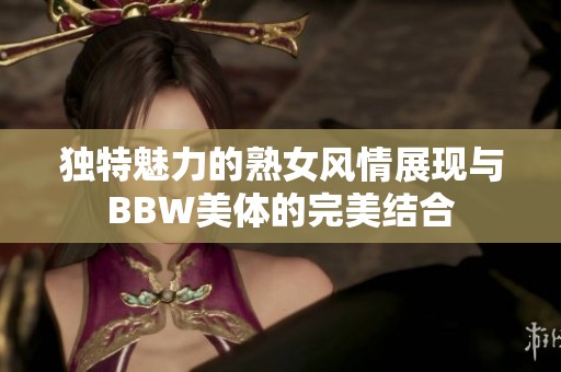 独特魅力的熟女风情展现与BBW美体的完美结合