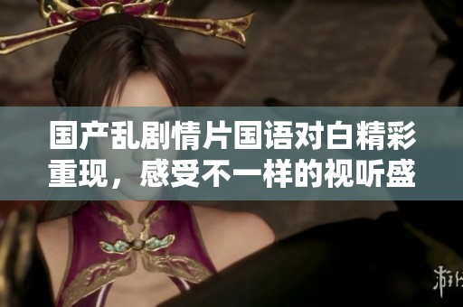 国产乱剧情片国语对白精彩重现，感受不一样的视听盛宴