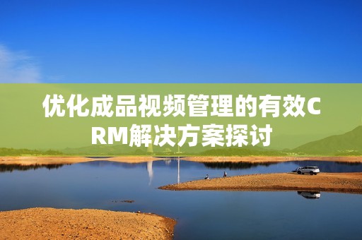 优化成品视频管理的有效CRM解决方案探讨