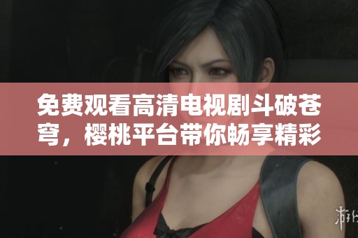 免费观看高清电视剧斗破苍穹，樱桃平台带你畅享精彩剧情
