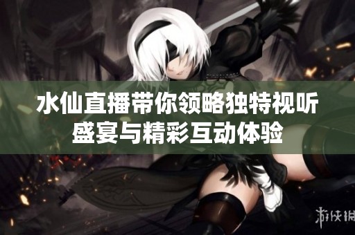 水仙直播带你领略独特视听盛宴与精彩互动体验