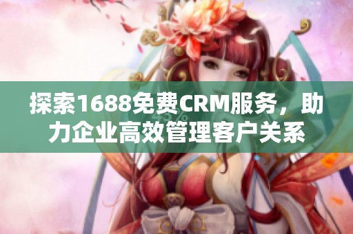 探索1688免费CRM服务，助力企业高效管理客户关系