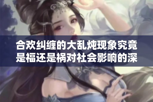 合欢纠缠的大乱炖现象究竟是福还是祸对社会影响的深思