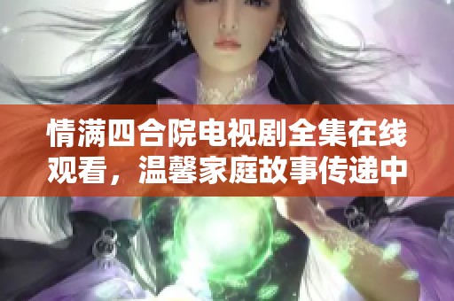 情满四合院电视剧全集在线观看，温馨家庭故事传递中国情感