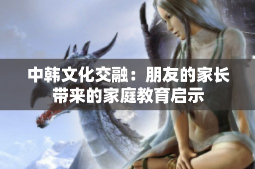 中韩文化交融：朋友的家长带来的家庭教育启示