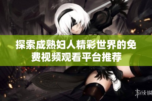 探索成熟妇人精彩世界的免费视频观看平台推荐
