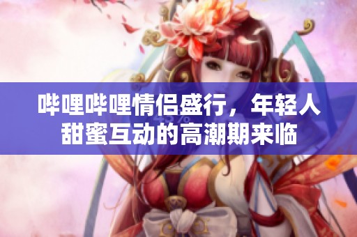 哔哩哔哩情侣盛行，年轻人甜蜜互动的高潮期来临