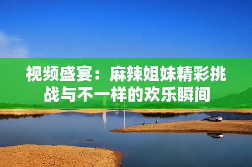 视频盛宴：麻辣姐妹精彩挑战与不一样的欢乐瞬间