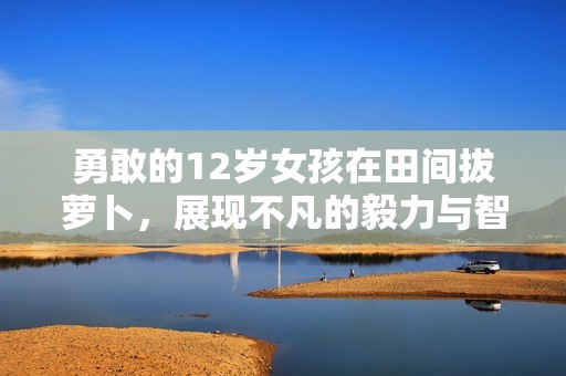 勇敢的12岁女孩在田间拔萝卜，展现不凡的毅力与智慧