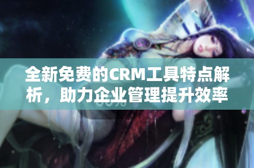 全新免费的CRM工具特点解析，助力企业管理提升效率