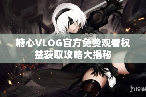 糖心VLOG官方免费观看权益获取攻略大揭秘