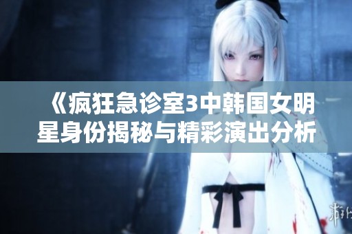 《疯狂急诊室3中韩国女明星身份揭秘与精彩演出分析》