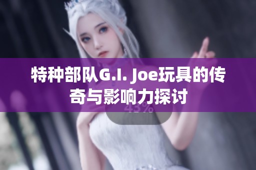特种部队G.I. Joe玩具的传奇与影响力探讨