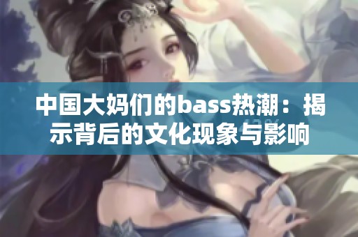 中国大妈们的bass热潮：揭示背后的文化现象与影响