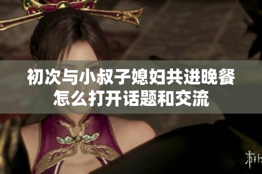 初次与小叔子媳妇共进晚餐怎么打开话题和交流