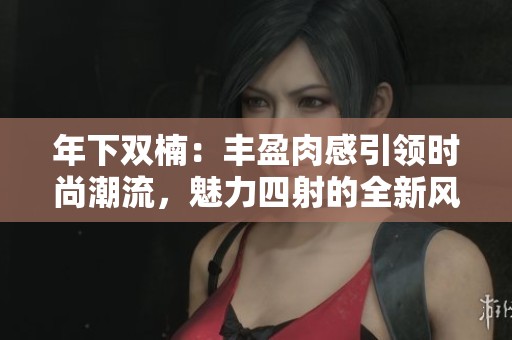年下双楠：丰盈肉感引领时尚潮流，魅力四射的全新风格