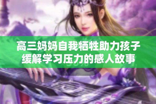 高三妈妈自我牺牲助力孩子缓解学习压力的感人故事