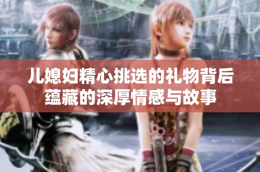 儿媳妇精心挑选的礼物背后蕴藏的深厚情感与故事
