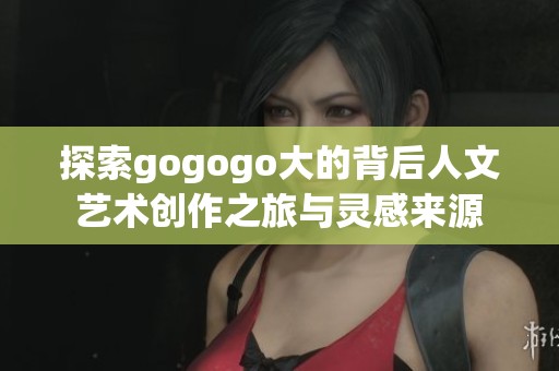 探索gogogo大的背后人文艺术创作之旅与灵感来源