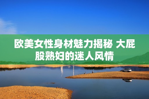 欧美女性身材魅力揭秘 大屁股熟妇的迷人风情