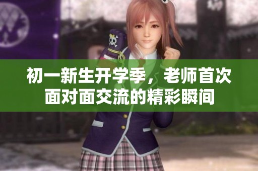 初一新生开学季，老师首次面对面交流的精彩瞬间