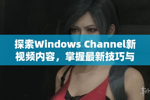 探索Windows Channel新视频内容，掌握最新技巧与资讯