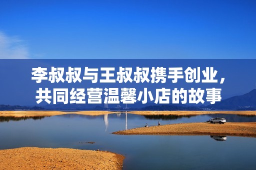 李叔叔与王叔叔携手创业，共同经营温馨小店的故事