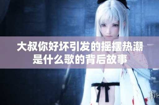 大叔你好坏引发的摇摆热潮是什么歌的背后故事