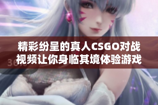 精彩纷呈的真人CSGO对战视频让你身临其境体验游戏快感