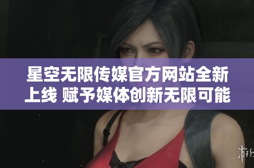 星空无限传媒官方网站全新上线 赋予媒体创新无限可能