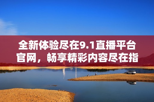 全新体验尽在9.1直播平台官网，畅享精彩内容尽在指尖