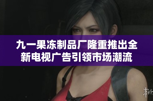 九一果冻制品厂隆重推出全新电视广告引领市场潮流