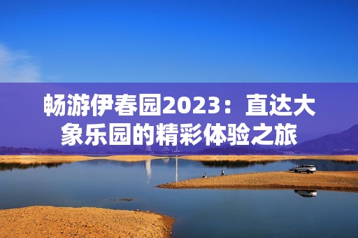 畅游伊春园2023：直达大象乐园的精彩体验之旅