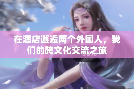 在酒店邂逅两个外国人，我们的跨文化交流之旅