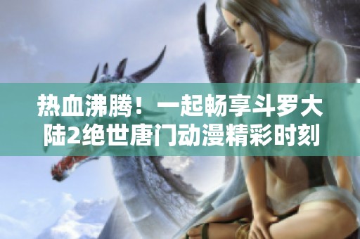 热血沸腾！一起畅享斗罗大陆2绝世唐门动漫精彩时刻吧