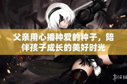 父亲用心播种爱的种子，陪伴孩子成长的美好时光