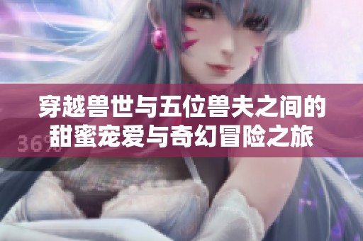 穿越兽世与五位兽夫之间的甜蜜宠爱与奇幻冒险之旅