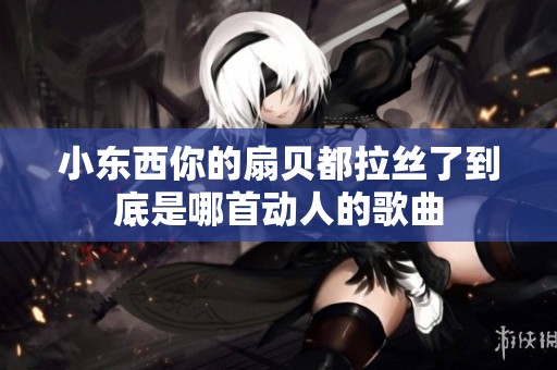 小东西你的扇贝都拉丝了到底是哪首动人的歌曲