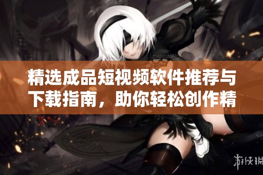 精选成品短视频软件推荐与下载指南，助你轻松创作精彩内容