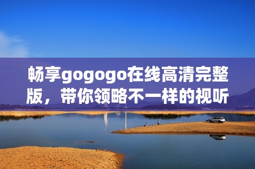 畅享gogogo在线高清完整版，带你领略不一样的视听盛宴