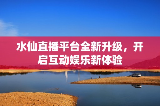 水仙直播平台全新升级，开启互动娱乐新体验