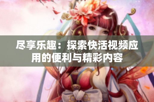 尽享乐趣：探索快活视频应用的便利与精彩内容