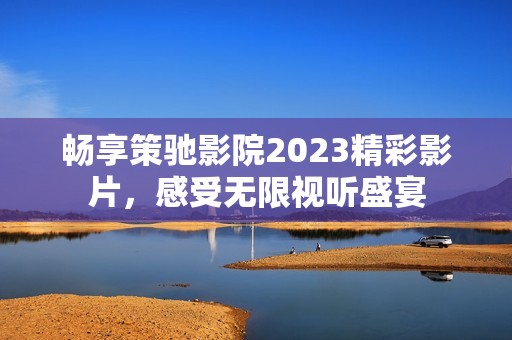 畅享策驰影院2023精彩影片，感受无限视听盛宴