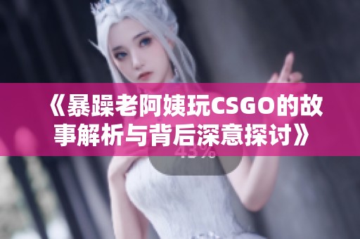 《暴躁老阿姨玩CSGO的故事解析与背后深意探讨》