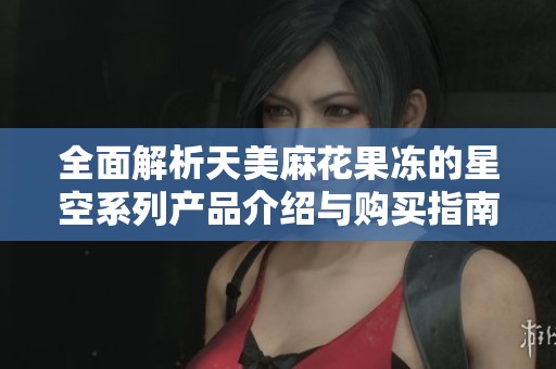 全面解析天美麻花果冻的星空系列产品介绍与购买指南